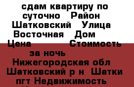 сдам квартиру по суточно › Район ­ Шатковский › Улица ­ Восточная › Дом ­ 3 › Цена ­ 1 000 › Стоимость за ночь ­ 1 000 - Нижегородская обл., Шатковский р-н, Шатки пгт Недвижимость » Квартиры аренда посуточно   . Нижегородская обл.